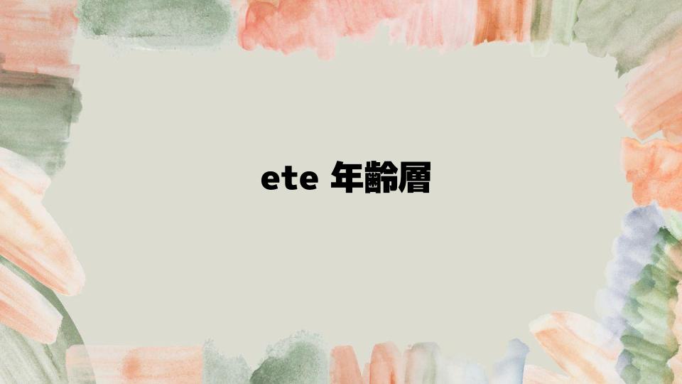 ete年齢層が気にするポイントとは